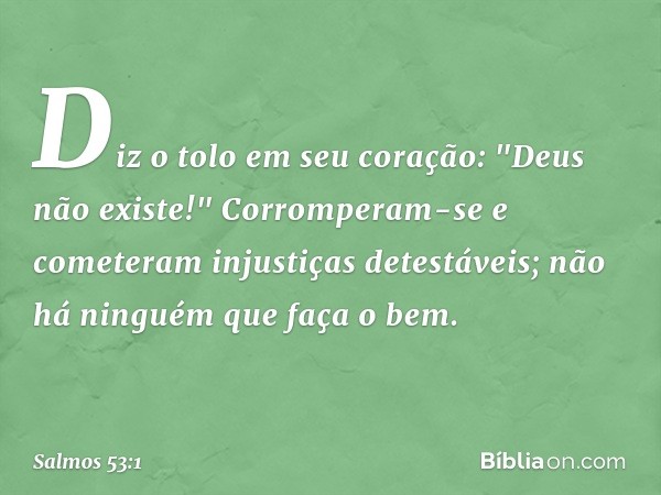 Diz o tolo em seu coração:
"Deus não existe!"
Corromperam-se
e cometeram injustiças detestáveis;
não há ninguém que faça o bem. -- Salmo 53:1