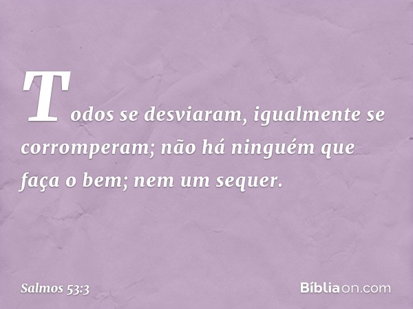 Todos se desviaram,
igualmente se corromperam;
não há ninguém que faça o bem;
nem um sequer. -- Salmo 53:3