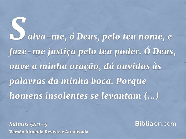 Salva-me, ó Deus, pelo teu nome, e faze-me justiça pelo teu poder.Ó Deus, ouve a minha oração, dá ouvidos às palavras da minha boca.Porque homens insolentes se 