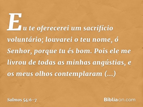 Eu te oferecerei um sacrifício voluntário;
louvarei o teu nome, ó Senhor,
porque tu és bom. Pois ele me livrou de todas as minhas angústias,
e os meus olhos con