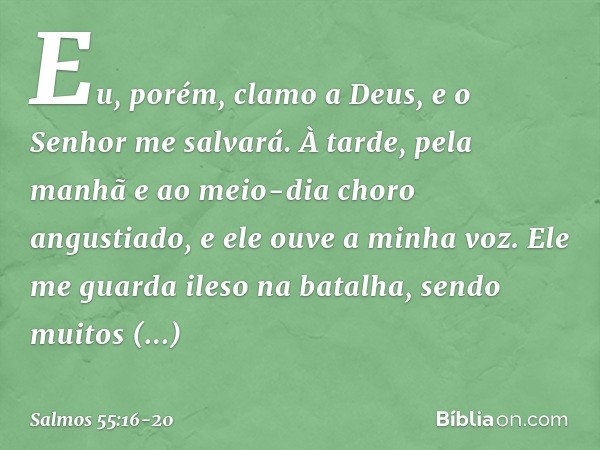 Eu, porém, clamo a Deus,
e o Senhor me salvará. À tarde, pela manhã e ao meio-dia
choro angustiado,
e ele ouve a minha voz. Ele me guarda ileso na batalha,
send