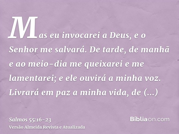 Mas eu invocarei a Deus, e o Senhor me salvará.De tarde, de manhã e ao meio-dia me queixarei e me lamentarei; e ele ouvirá a minha voz.Livrará em paz a minha vi