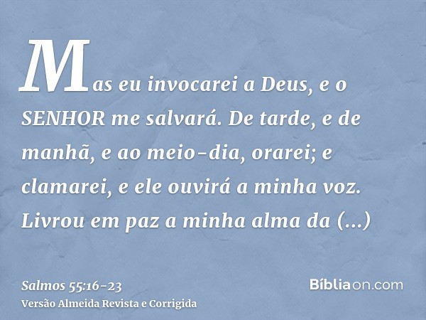 Mas eu invocarei a Deus, e o SENHOR me salvará.De tarde, e de manhã, e ao meio-dia, orarei; e clamarei, e ele ouvirá a minha voz.Livrou em paz a minha alma da g