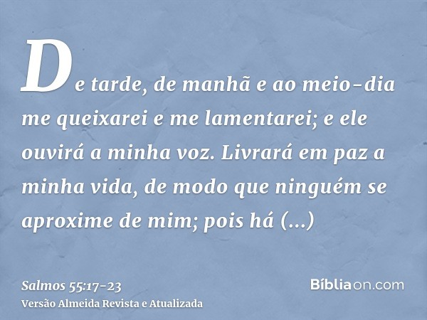 De tarde, de manhã e ao meio-dia me queixarei e me lamentarei; e ele ouvirá a minha voz.Livrará em paz a minha vida, de modo que ninguém se aproxime de mim; poi