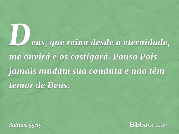 Deus, que reina desde a eternidade,
me ouvirá e os castigará.
Pausa
Pois jamais mudam sua conduta
e não têm temor de Deus. -- Salmo 55:19