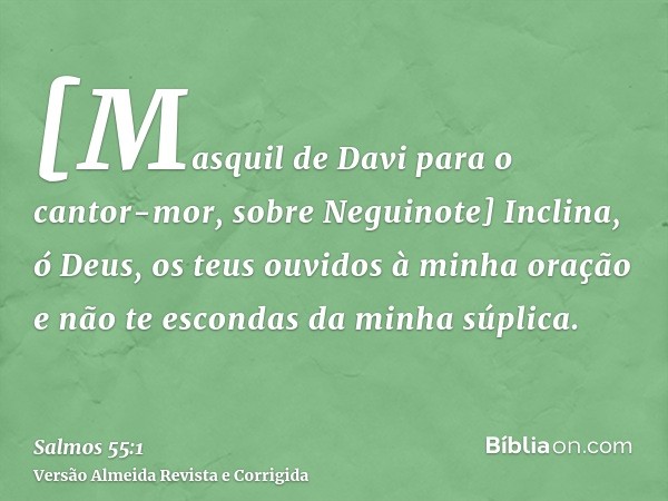 [Masquil de Davi para o cantor-mor, sobre Neguinote] Inclina, ó Deus, os teus ouvidos à minha oração e não te escondas da minha súplica.