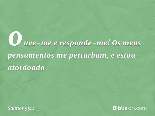 ouve-me e responde-me!
Os meus pensamentos me perturbam,
e estou atordoado -- Salmo 55:2