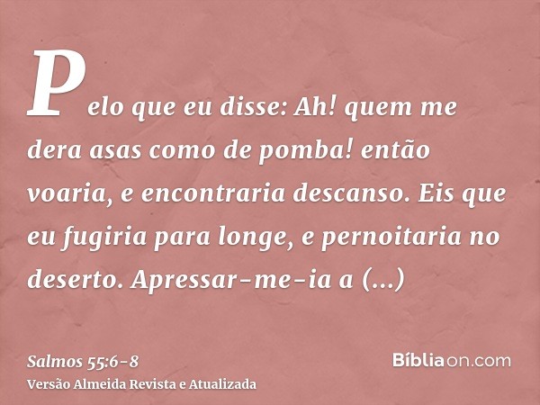 Pelo que eu disse: Ah! quem me dera asas como de pomba! então voaria, e encontraria descanso.Eis que eu fugiria para longe, e pernoitaria no deserto.Apressar-me