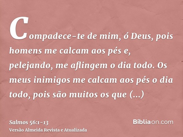 Compadece-te de mim, ó Deus, pois homens me calcam aos pés e, pelejando, me aflingem o dia todo.Os meus inimigos me calcam aos pés o dia todo, pois são muitos o