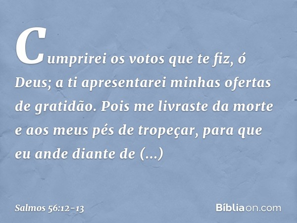 Cumprirei os votos que te fiz, ó Deus;
a ti apresentarei minhas ofertas de gratidão. Pois me livraste da morte
e aos meus pés de tropeçar,
para que eu ande dian