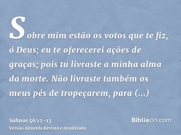 Sobre mim estão os votos que te fiz, ó Deus; eu te oferecerei ações de graças;pois tu livraste a minha alma da morte. Não livraste também os meus pés de tropeça