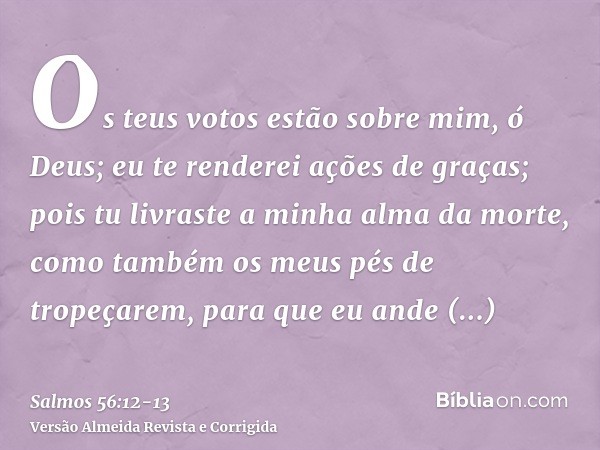 Os teus votos estão sobre mim, ó Deus; eu te renderei ações de graças;pois tu livraste a minha alma da morte, como também os meus pés de tropeçarem, para que eu