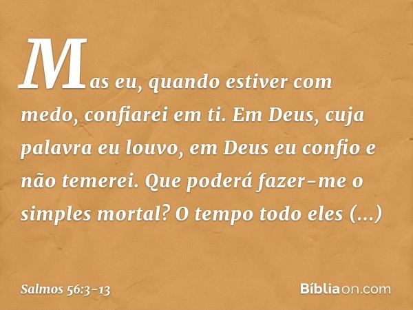 Mas eu, quando estiver com medo,
confiarei em ti. Em Deus, cuja palavra eu louvo,
em Deus eu confio e não temerei.
Que poderá fazer-me o simples mortal? O tempo