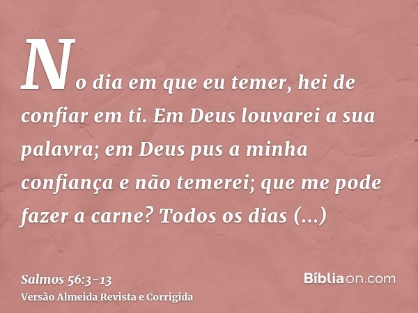 No dia em que eu temer, hei de confiar em ti.Em Deus louvarei a sua palavra; em Deus pus a minha confiança e não temerei; que me pode fazer a carne?Todos os dia