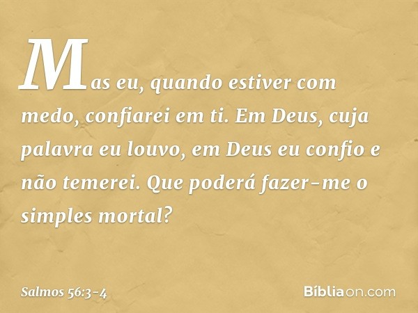 Mas eu, quando estiver com medo,
confiarei em ti. Em Deus, cuja palavra eu louvo,
em Deus eu confio e não temerei.
Que poderá fazer-me o simples mortal? -- Salm