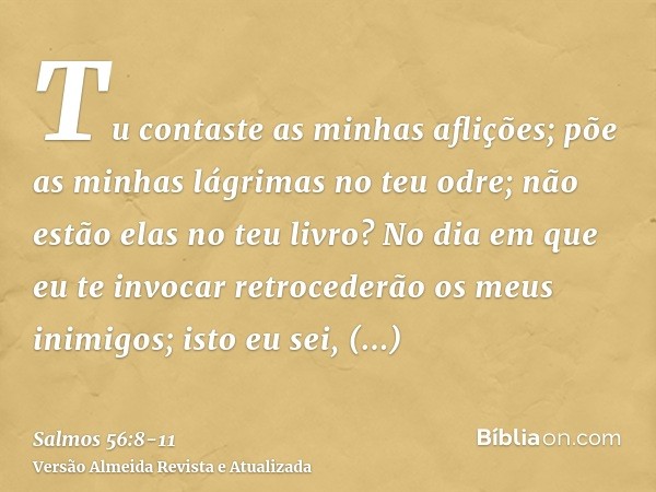 Tu contaste as minhas aflições; põe as minhas lágrimas no teu odre; não estão elas no teu livro?No dia em que eu te invocar retrocederão os meus inimigos; isto 