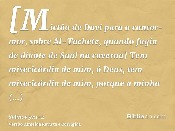 [Mictão de Davi para o cantor-mor, sobre Al-Tachete, quando fugia de diante de Saul na caverna] Tem misericórdia de mim, ó Deus, tem misericórdia de mim, porque