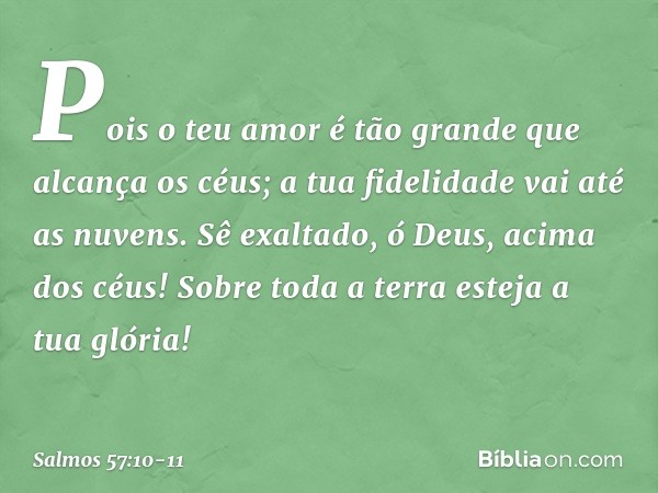 Pois o teu amor é tão grande
que alcança os céus;
a tua fidelidade vai até as nuvens. Sê exaltado, ó Deus, acima dos céus!
Sobre toda a terra esteja a tua glóri