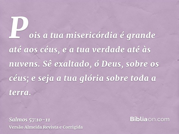 Pois a tua misericórdia é grande até aos céus, e a tua verdade até às nuvens.Sê exaltado, ó Deus, sobre os céus; e seja a tua glória sobre toda a terra.