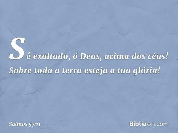 Sê exaltado, ó Deus, acima dos céus!
Sobre toda a terra esteja a tua glória! -- Salmo 57:11