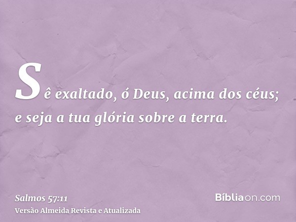 Sê exaltado, ó Deus, acima dos céus; e seja a tua glória sobre a terra.