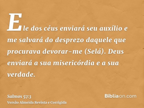 Ele dos céus enviará seu auxílio e me salvará do desprezo daquele que procurava devorar-me (Selá). Deus enviará a sua misericórdia e a sua verdade.