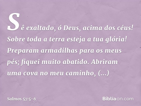 Sê exaltado, ó Deus, acima dos céus!
Sobre toda a terra esteja a tua glória! Preparam armadilhas para os meus pés;
fiquei muito abatido.
Abriram uma cova no meu