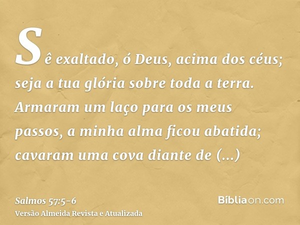 Sê exaltado, ó Deus, acima dos céus; seja a tua glória sobre toda a terra.Armaram um laço para os meus passos, a minha alma ficou abatida; cavaram uma cova dian