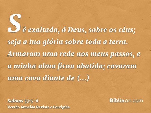 Sê exaltado, ó Deus, sobre os céus; seja a tua glória sobre toda a terra.Armaram uma rede aos meus passos, e a minha alma ficou abatida; cavaram uma cova diante