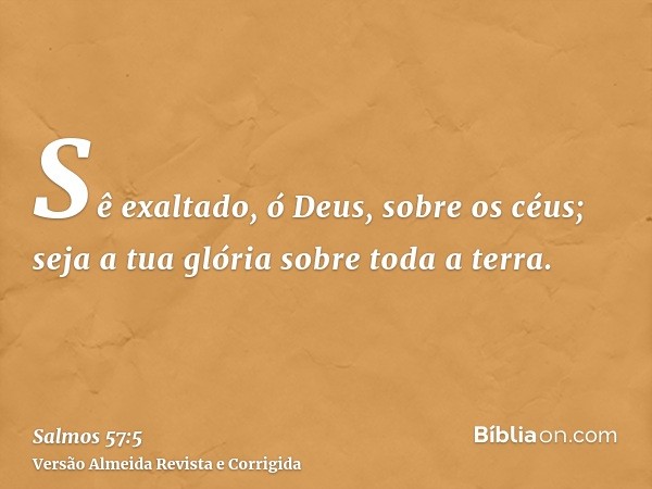 Sê exaltado, ó Deus, sobre os céus; seja a tua glória sobre toda a terra.