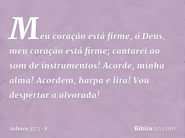 Meu coração está firme, ó Deus,
meu coração está firme;
cantarei ao som de instrumentos! Acorde, minha alma!
Acordem, harpa e lira!
Vou despertar a alvorada! --