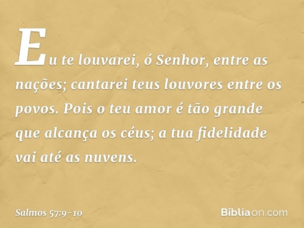 Eu te louvarei, ó Senhor, entre as nações;
cantarei teus louvores entre os povos. Pois o teu amor é tão grande
que alcança os céus;
a tua fidelidade vai até as 