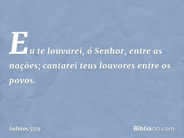 Eu te louvarei, ó Senhor, entre as nações;
cantarei teus louvores entre os povos. -- Salmo 57:9