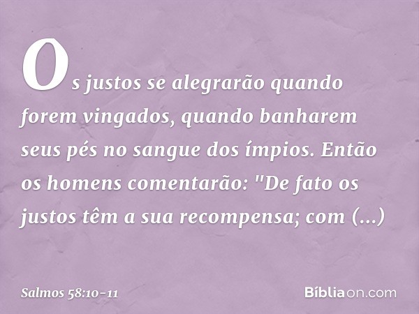 Os justos se alegrarão quando forem vingados,
quando banharem seus pés
no sangue dos ímpios. Então os homens comentarão:
"De fato os justos
têm a sua recompensa