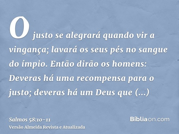 O justo se alegrará quando vir a vingança; lavará os seus pés no sangue do ímpio.Então dirão os homens: Deveras há uma recompensa para o justo; deveras há um De