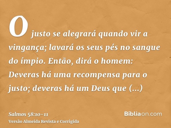 O justo se alegrará quando vir a vingança; lavará os seus pés no sangue do ímpio.Então, dirá o homem: Deveras há uma recompensa para o justo; deveras há um Deus