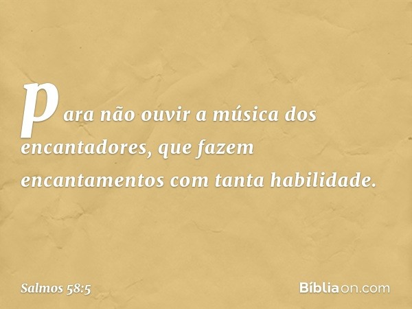 para não ouvir a música dos encantadores,
que fazem encantamentos com tanta habilidade. -- Salmo 58:5