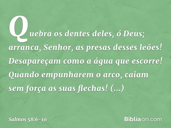 Quebra os dentes deles, ó Deus;
arranca, Senhor, as presas desses leões! Desapareçam como a água que escorre!
Quando empunharem o arco,
caiam sem força as suas 