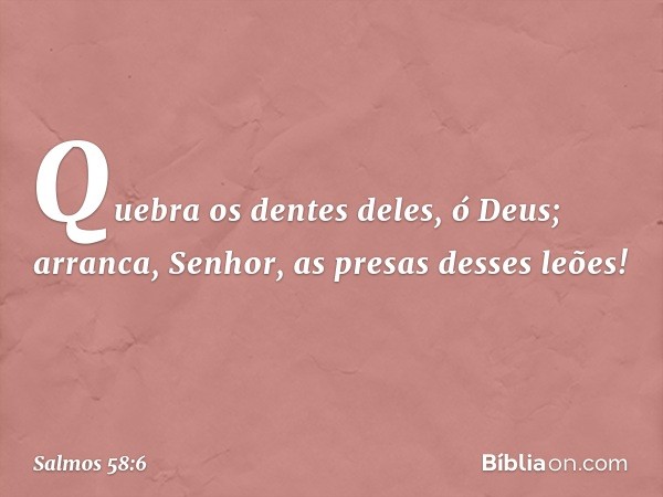 Quebra os dentes deles, ó Deus;
arranca, Senhor, as presas desses leões! -- Salmo 58:6