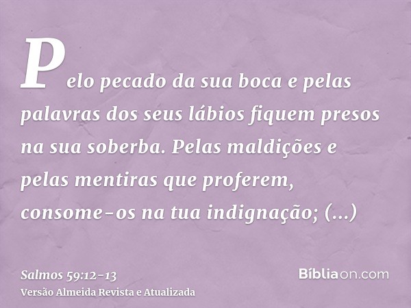 Pelo pecado da sua boca e pelas palavras dos seus lábios fiquem presos na sua soberba. Pelas maldições e pelas mentiras que proferem,consome-os na tua indignaçã