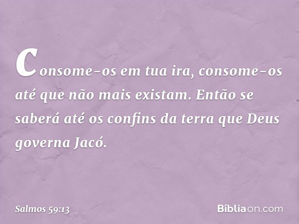 consome-os em tua ira,
consome-os até que não mais existam.
Então se saberá até os confins da terra
que Deus governa Jacó. -- Salmo 59:13