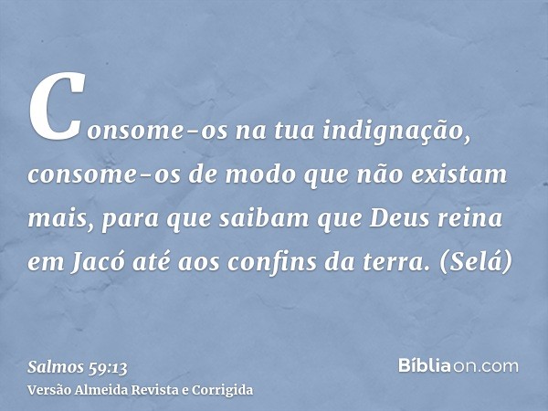 Consome-os na tua indignação, consome-os de modo que não existam mais, para que saibam que Deus reina em Jacó até aos confins da terra. (Selá)
