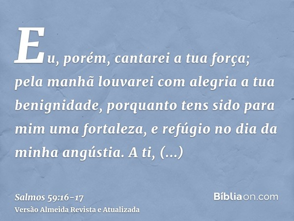 Eu, porém, cantarei a tua força; pela manhã louvarei com alegria a tua benignidade, porquanto tens sido para mim uma fortaleza, e refúgio no dia da minha angúst