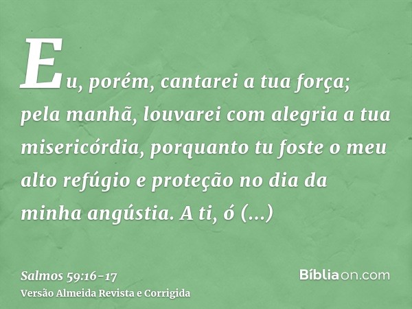 Eu, porém, cantarei a tua força; pela manhã, louvarei com alegria a tua misericórdia, porquanto tu foste o meu alto refúgio e proteção no dia da minha angústia.