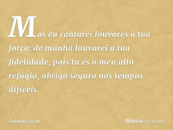 Mas eu cantarei louvores à tua força;
de manhã louvarei a tua fidelidade,
pois tu és o meu alto refúgio,
abrigo seguro nos tempos difíceis. -- Salmo 59:16