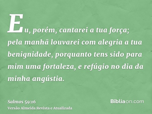 Eu, porém, cantarei a tua força; pela manhã louvarei com alegria a tua benignidade, porquanto tens sido para mim uma fortaleza, e refúgio no dia da minha angúst