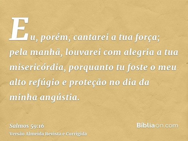Eu, porém, cantarei a tua força; pela manhã, louvarei com alegria a tua misericórdia, porquanto tu foste o meu alto refúgio e proteção no dia da minha angústia.