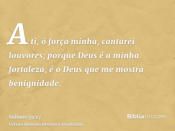 A ti, ó força minha, cantarei louvores; porque Deus é a minha fortaleza, é o Deus que me mostra benignidade.