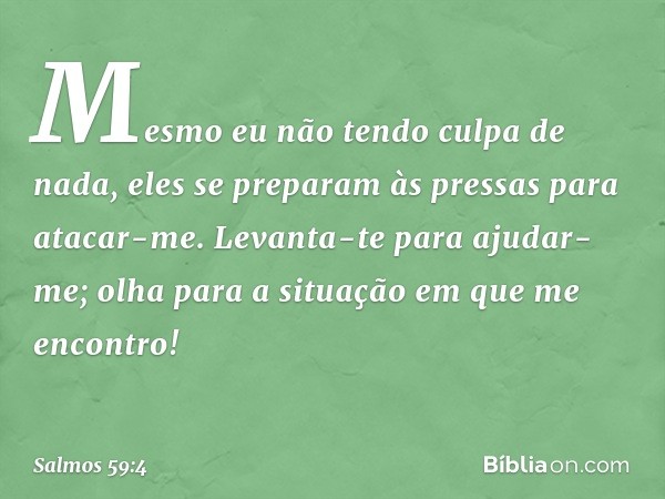 Mesmo eu não tendo culpa de nada,
eles se preparam às pressas para atacar-me.
Levanta-te para ajudar-me;
olha para a situação em que me encontro! -- Salmo 59:4