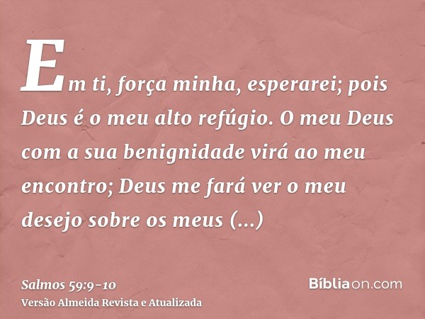 Em ti, força minha, esperarei; pois Deus é o meu alto refúgio.O meu Deus com a sua benignidade virá ao meu encontro; Deus me fará ver o meu desejo sobre os meus